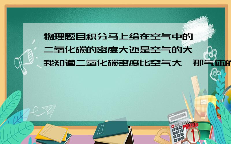 物理题目积分马上给在空气中的二氧化碳的密度大还是空气的大我知道二氧化碳密度比空气大,那气体的体积会随着体积的增大而增大的呀,而空气中二氧化碳的密度很小,那会不会和纯的二氧