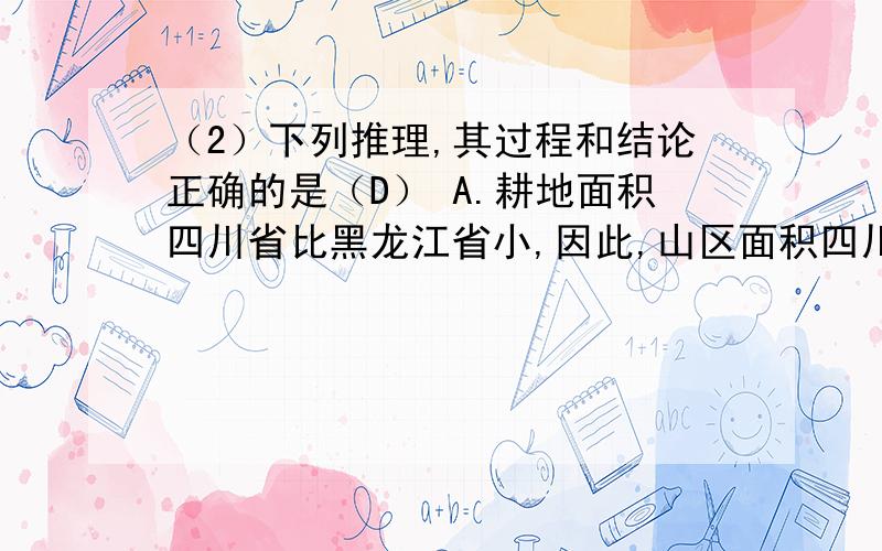 （2）下列推理,其过程和结论正确的是（D） A.耕地面积四川省比黑龙江省小,因此,山区面积四川省比黑龙江省大 B.水资源总量黑龙江省比江苏省多,因此,年降水量黑龙江省比江苏省大 C.木材总