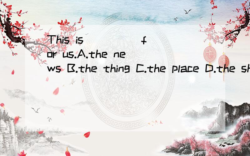 This is ____ for us.A.the news B.the thing C.the place D.the shop