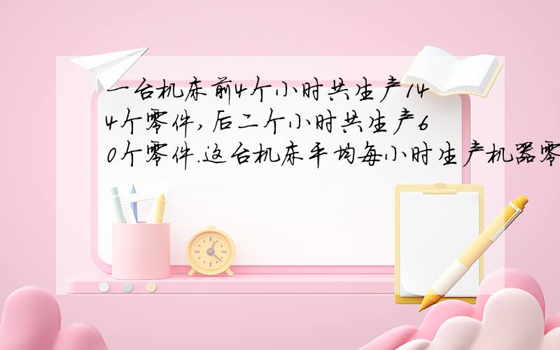 一台机床前4个小时共生产144个零件,后二个小时共生产60个零件.这台机床平均每小时生产机器零件多少个?有糖水350克,含糖百分之三十,加入一些水后,含糖百分之五,加了多少水