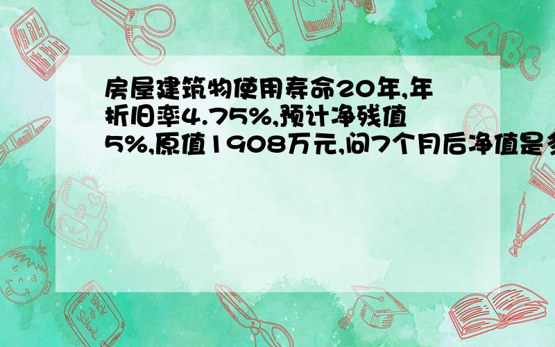 房屋建筑物使用寿命20年,年折旧率4.75%,预计净残值5%,原值1908万元,问7个月后净值是多少?