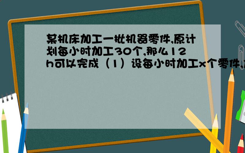 某机床加工一批机器零件,原计划每小时加工30个,那么12h可以完成（1）设每小时加工x个零件,加工完了这批零件所需要的时间为y,写出y与x之间的函数解析式 （2）若要在一个工作日（8h）内完