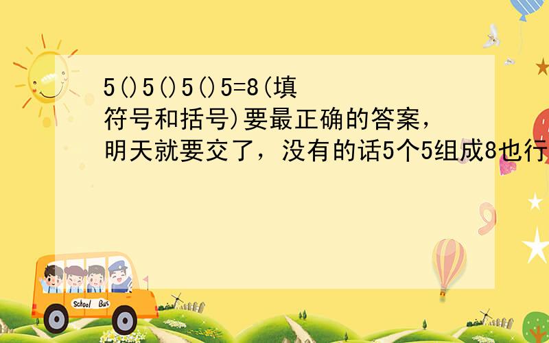 5()5()5()5=8(填符号和括号)要最正确的答案，明天就要交了，没有的话5个5组成8也行！