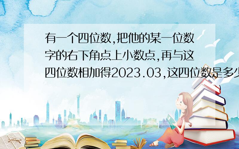 有一个四位数,把他的某一位数字的右下角点上小数点,再与这四位数相加得2023.03,这四位数是多少?急!