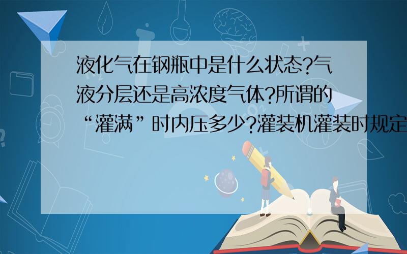 液化气在钢瓶中是什么状态?气液分层还是高浓度气体?所谓的“灌满”时内压多少?灌装机灌装时规定压力是多少?是固定压力还是随着钢瓶内压增高而变化?国家标准钢瓶承压多少?什么材质?您