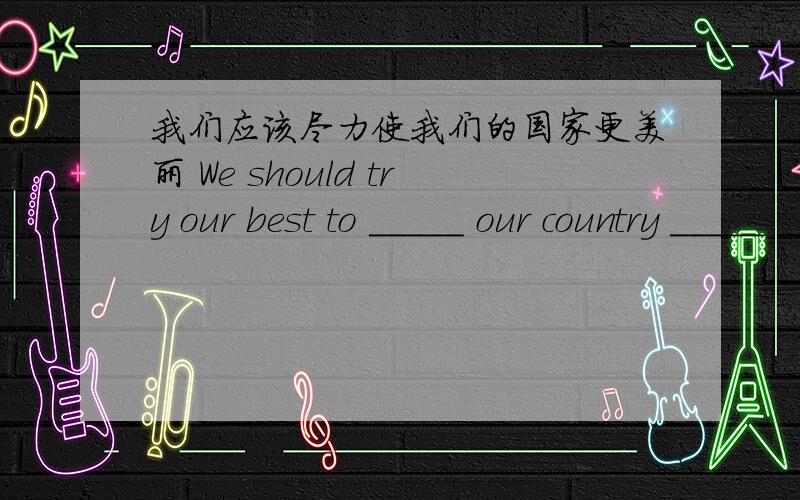 我们应该尽力使我们的国家更美丽 We should try our best to _____ our country _____ _____.