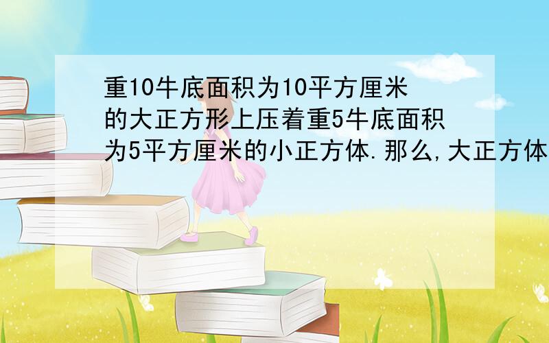 重10牛底面积为10平方厘米的大正方形上压着重5牛底面积为5平方厘米的小正方体.那么,大正方体受到的压力一道科学题目喏、嘿嘿.