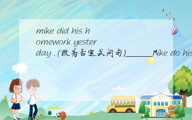 mike did his homework yesterday .(改为否定式问句）______Mike do his homeworkyesterday .I'm flying to Beijing to watch the Olympic Games with (my parents){对括号中的提问｝-----With_______you flying to  Beijing to watch the Olympic Game