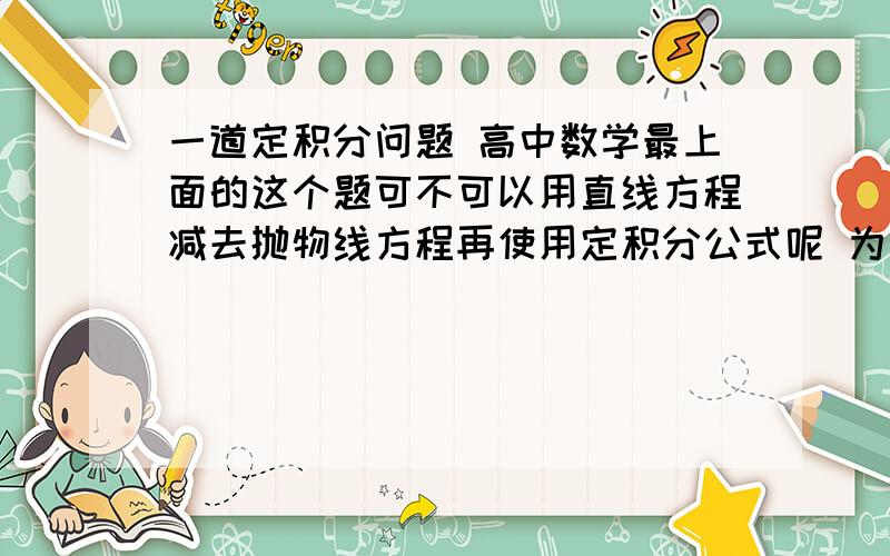 一道定积分问题 高中数学最上面的这个题可不可以用直线方程减去抛物线方程再使用定积分公式呢 为什么我算的和答案不一样 求大家给解答