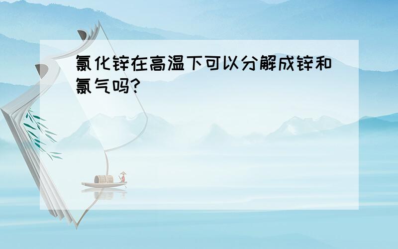 氯化锌在高温下可以分解成锌和氯气吗?