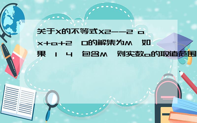 关于X的不等式X2--2 ax+a+2《0的解集为M,如果【1,4】包含M,则实数a的取值范围为多少.望过程明确,关于X的不等式X2--2 ax+a+2《0的解集为M,如果【1,4】包含M,则实数a的取值范围为多少.望过程明确,