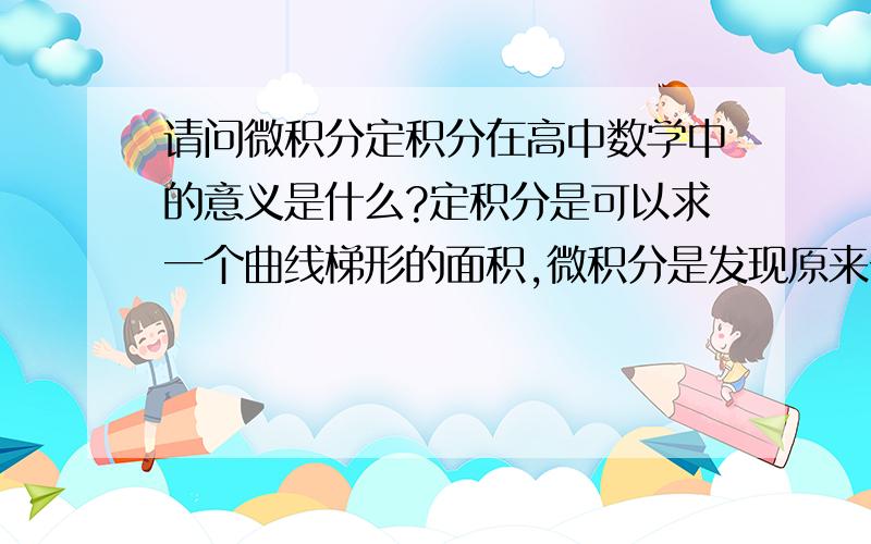 请问微积分定积分在高中数学中的意义是什么?定积分是可以求一个曲线梯形的面积,微积分是发现原来一个导数的微积分等于这个导数原函数的两个差值.请问微积分本身的意义是什么?是不是