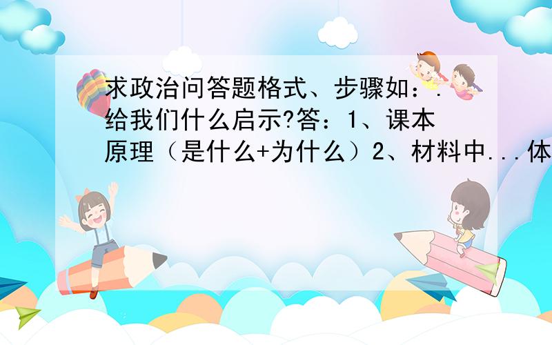 求政治问答题格式、步骤如：.给我们什么启示?答：1、课本原理（是什么+为什么）2、材料中...体现了...课本原理请给多几类像这样的问答题格式