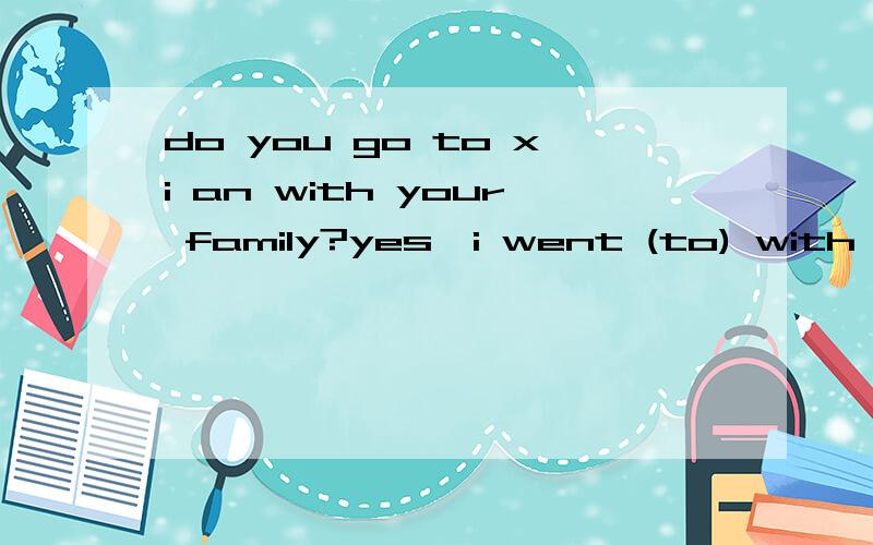 do you go to xi an with your family?yes,i went (to) with my family.did you go to xi an with your family?yes,i went (to) with my family.这个to 应该有吗,还是有不有都行,我总觉得有它不太对劲!