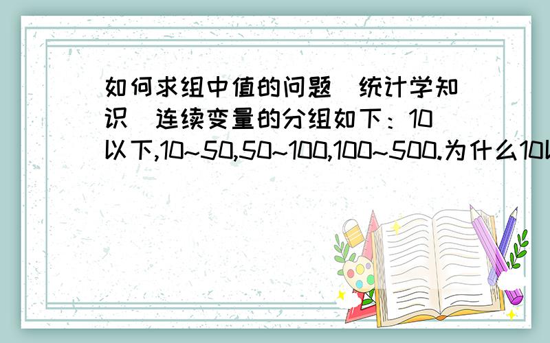 如何求组中值的问题（统计学知识）连续变量的分组如下：10以下,10~50,50~100,100~500.为什么10以下对应的组中值是5,而不是按照公式10-（50-10）/2=-10