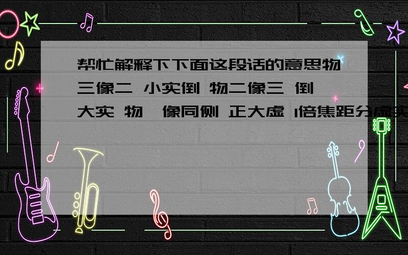 帮忙解释下下面这段话的意思物三像二 小实倒 物二像三 倒大实 物一像同侧 正大虚 1倍焦距分虚实,2倍焦距分大小,物远像近,像变小,像的大小相距定,像儿跟着物体跑.