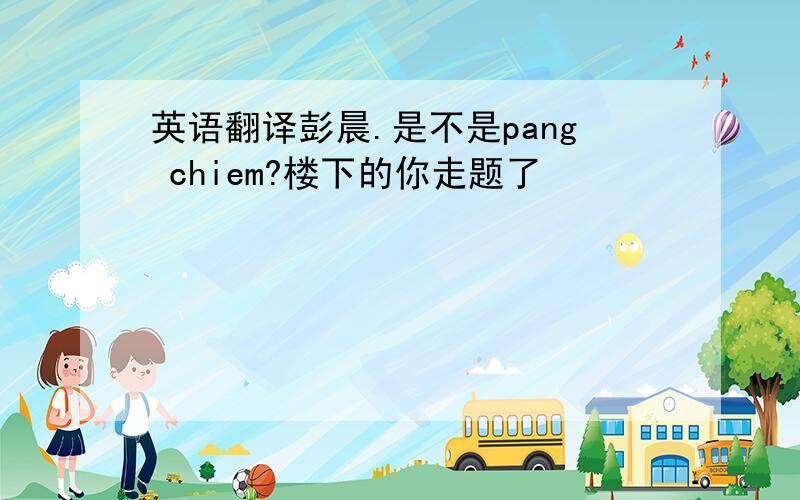 英语翻译彭晨.是不是pang chiem?楼下的你走题了