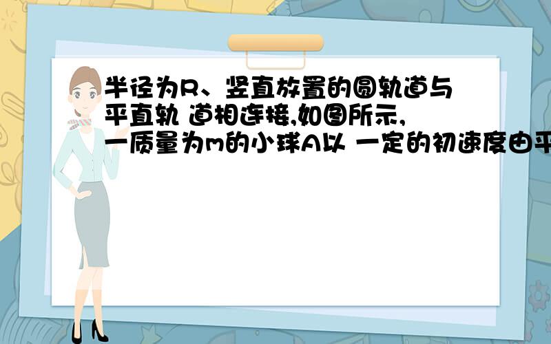 半径为R、竖直放置的圆轨道与平直轨 道相连接,如图所示,一质量为m的小球A以 一定的初速度由平直轨道半径为R、竖直放置的圆轨道与平直轨 道相连接,如图所示,一质量为m的小球A以 一定的