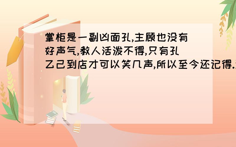 掌柜是一副凶面孔,主顾也没有好声气,教人活泼不得,只有孔乙己到店才可以笑几声,所以至今还记得.选自呐喊,孔乙己