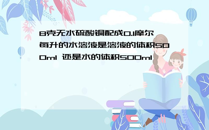 8克无水硫酸铜配成0.1摩尔每升的水溶液是溶液的体积500ml 还是水的体积500ml