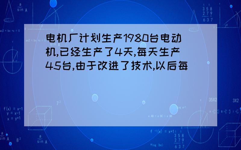 电机厂计划生产1980台电动机,已经生产了4天,每天生产45台,由于改进了技术,以后每