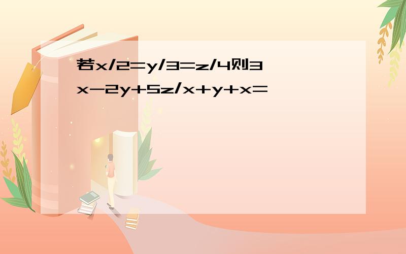 若x/2=y/3=z/4则3x-2y+5z/x+y+x=