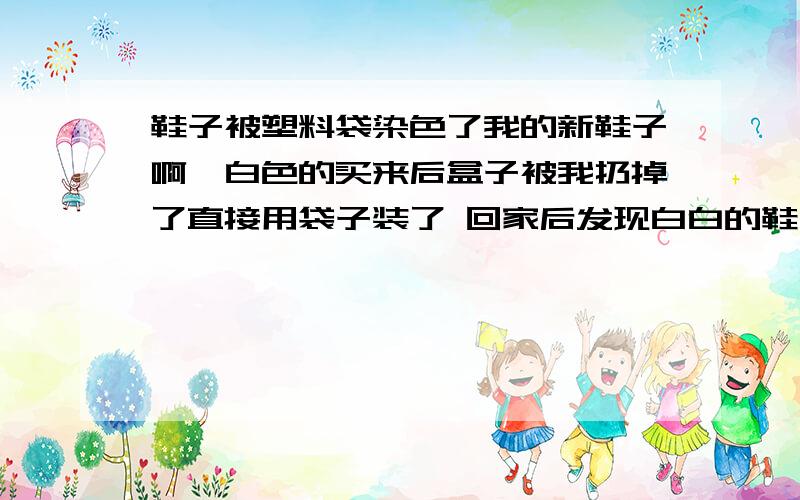 鞋子被塑料袋染色了我的新鞋子啊、白色的买来后盒子被我扔掉了直接用袋子装了 回家后发现白白的鞋子上都是黄黄的 原来是被黄色袋子染起来了 我用肥皂洗刷不掉 怎么办呢?