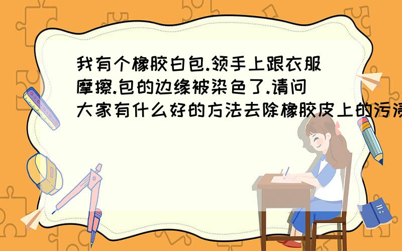 我有个橡胶白包.领手上跟衣服摩擦.包的边缘被染色了.请问大家有什么好的方法去除橡胶皮上的污渍~橡胶很厚的.皮不是很硬