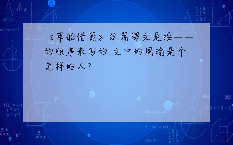 《草船借箭》这篇课文是按——的顺序来写的.文中的周瑜是个怎样的人?