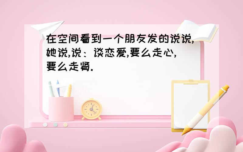 在空间看到一个朋友发的说说,她说,说：谈恋爱,要么走心,要么走肾.