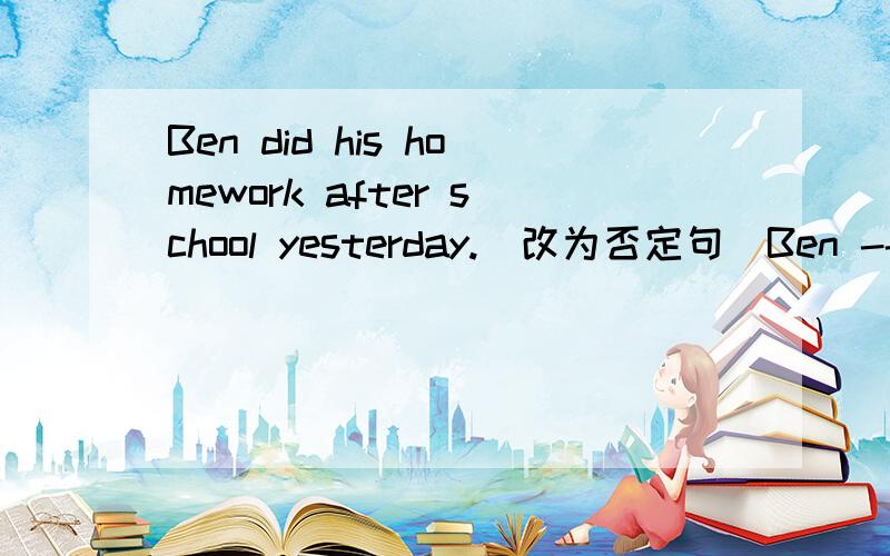 Ben did his homework after school yesterday.(改为否定句）Ben ---- -------- his homework after school yesterday.