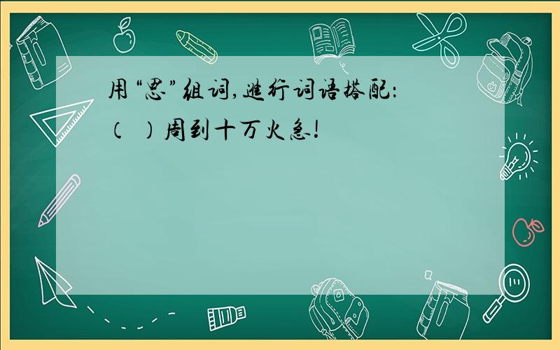 用“思”组词,进行词语搭配：（ ）周到十万火急!