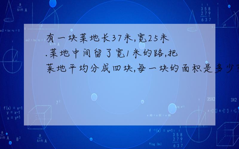 有一块菜地长37米,宽25米.菜地中间留了宽1米的路,把莱地平均分成四块,每一块的面积是多少?