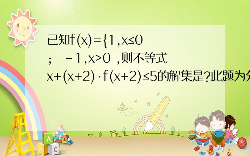 已知f(x)={1,x≤0 ； -1,x>0 ,则不等式x+(x+2)·f(x+2)≤5的解集是?此题为分段函数 将就着看吧 非常抱歉 题抄错了 已知f(x)={1，x≥0 ； -1，x＜0 则不等式x+(x+2)·f(x+2)≤5的解集是？