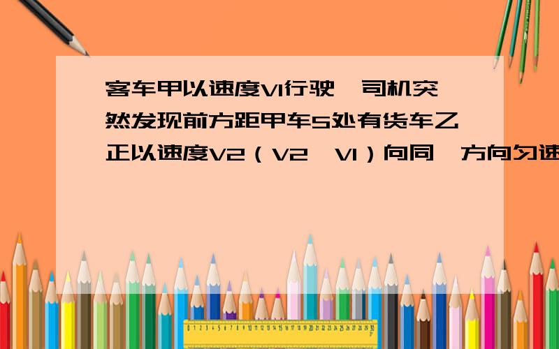 客车甲以速度V1行驶,司机突然发现前方距甲车S处有货车乙正以速度V2（V2＜V1）向同一方向匀速行驶.为是甲,乙两车不想撞,司机立即使甲车以a的加速度做匀减速直线运动,则a的大小应满足什么