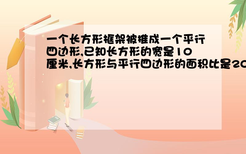 一个长方形框架被推成一个平行四边形,已知长方形的宽是10厘米,长方形与平行四边形的面积比是20比19,求它们周长的比是多少?平行四边形的高是打厘米?解题思路.