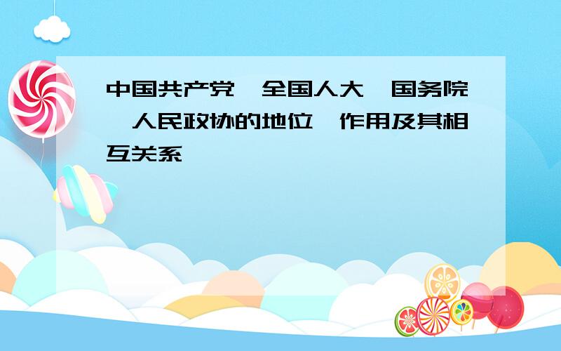 中国共产党、全国人大、国务院、人民政协的地位、作用及其相互关系