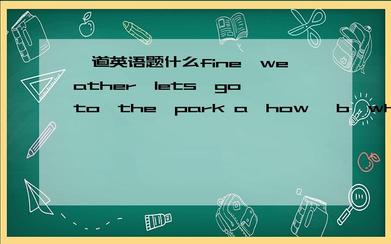 一道英语题什么fine　weather,lets　go　to　the　park a,how, b,what c,what　a