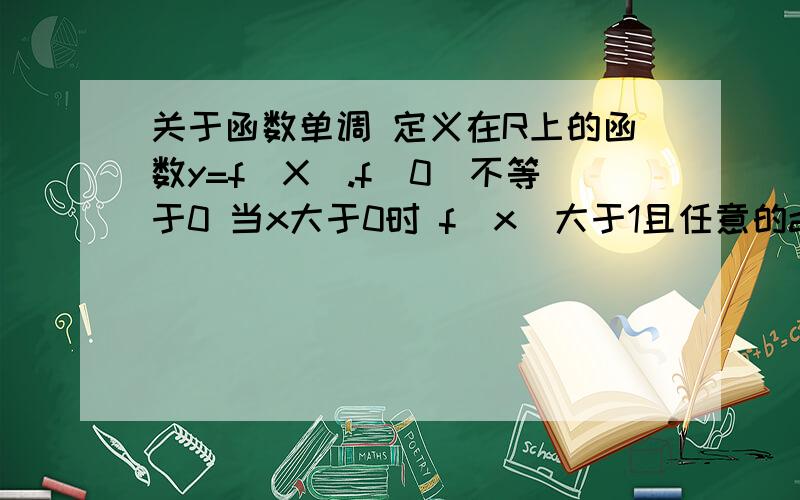 关于函数单调 定义在R上的函数y=f(X).f(0)不等于0 当x大于0时 f（x）大于1且任意的a ,b都属于R ,有f（a+b）=f（a）×f（b） （1） 求证,对任意的属于R的x恒宇f（x）大于0 （2）求证f（x）是R上的增