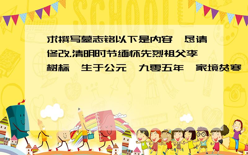 求撰写墓志铭以下是内容,恳请修改.清明时节缅怀先烈祖父李树标,生于公元一九零五年,家境贫寒,过着只靠打短工为生的艰苦日子.一九三四年二十九岁时,娶垉墟乡东五夫村庞氏为妻.一九三