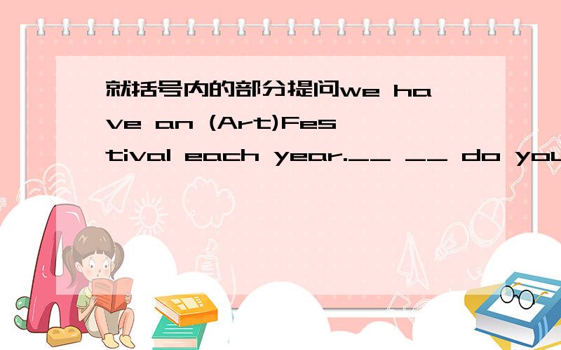 就括号内的部分提问we have an (Art)Festival each year.__ __ do you have at your school?