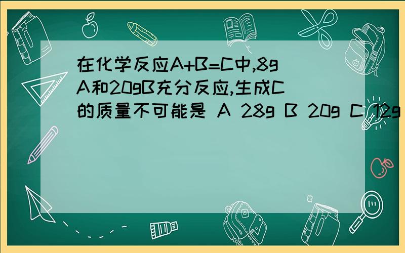 在化学反应A+B=C中,8gA和20gB充分反应,生成C的质量不可能是 A 28g B 20g C 12g D 8g