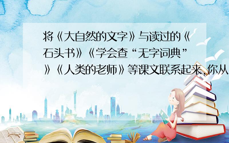 将《大自然的文字》与读过的《石头书》《学会查“无字词典”》《人类的老师》等课文联系起来,你从中得到要正确!