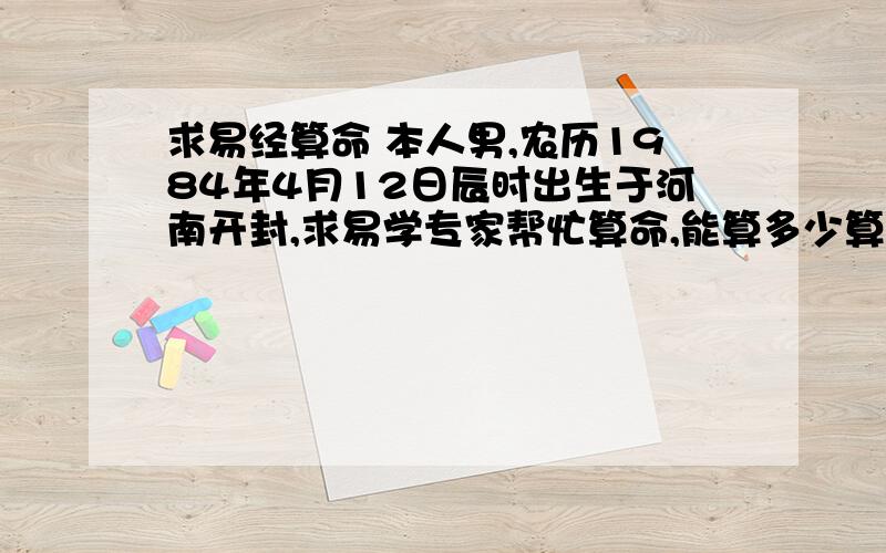 求易经算命 本人男,农历1984年4月12日辰时出生于河南开封,求易学专家帮忙算命,能算多少算多少,不要勉强算.但是希望你能尽力的算出你能算出的!