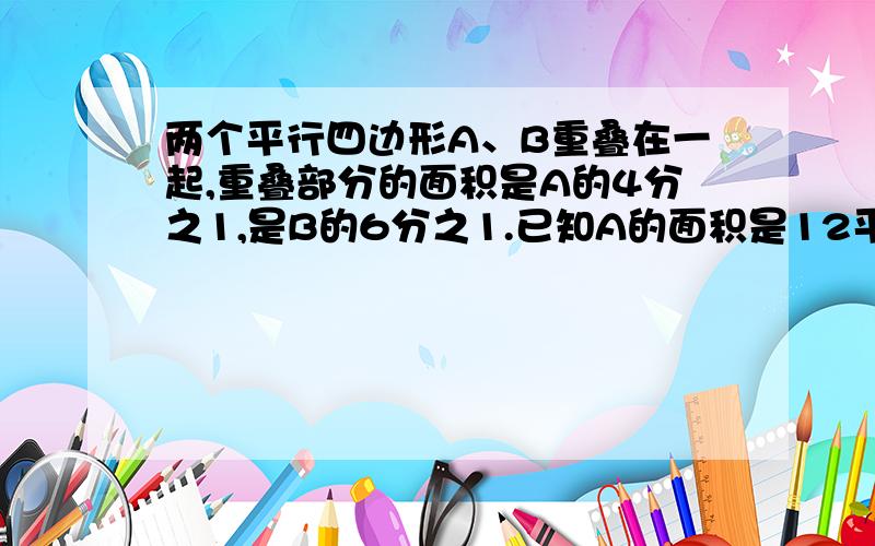 两个平行四边形A、B重叠在一起,重叠部分的面积是A的4分之1,是B的6分之1.已知A的面积是12平方厘米.则B比A的面积多多少平方厘米?（用比例解.）大哥大姐,用点小学六年级的方法吧