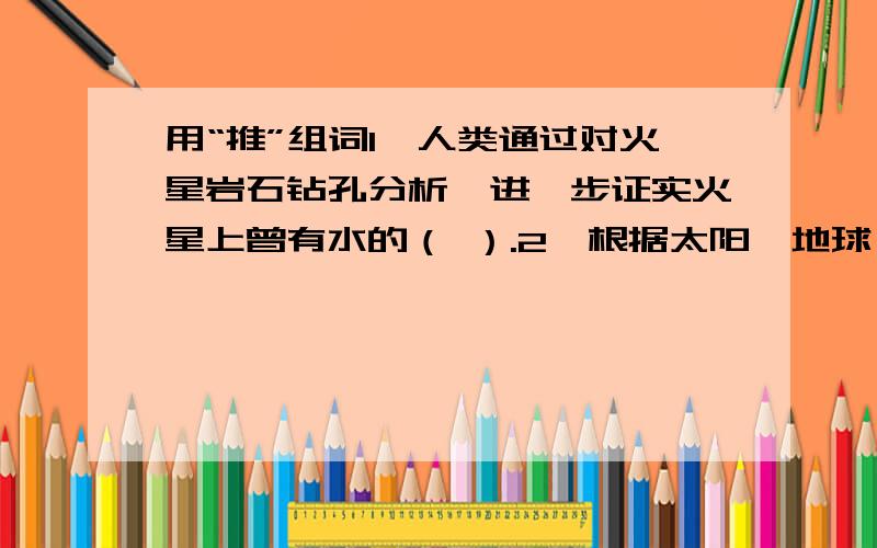 用“推”组词1、人类通过对火星岩石钻孔分析,进一步证实火星上曾有水的（ ）.2、根据太阳、地球、月球运行的规律,可以（ ）日食和月食发生的时间.3、科学家（ ）,火星地表下面仍然可