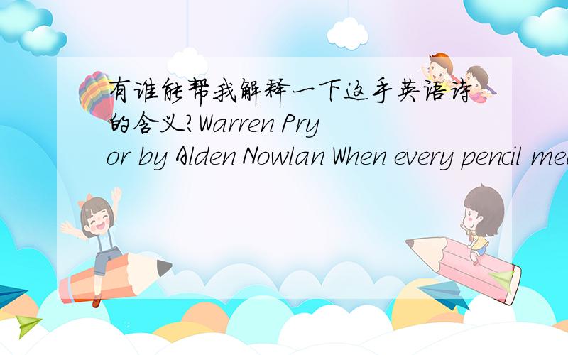 有谁能帮我解释一下这手英语诗的含义?Warren Pryor by Alden Nowlan When every pencil meant a sacrifice his parents boarded him at school in town,slaving to free him from the stony fields,the meagre acreage that bore them down.They blush