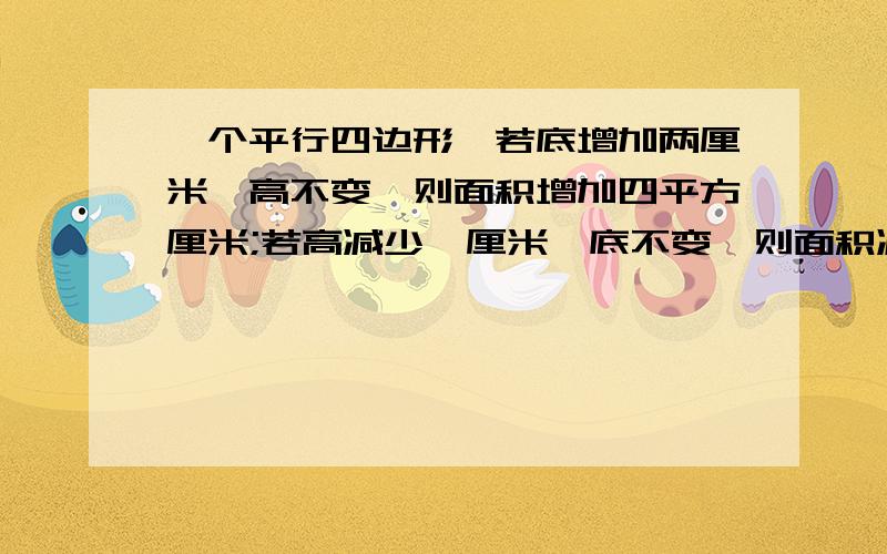 一个平行四边形,若底增加两厘米,高不变,则面积增加四平方厘米;若高减少一厘米,底不变,则面积减少三平方厘