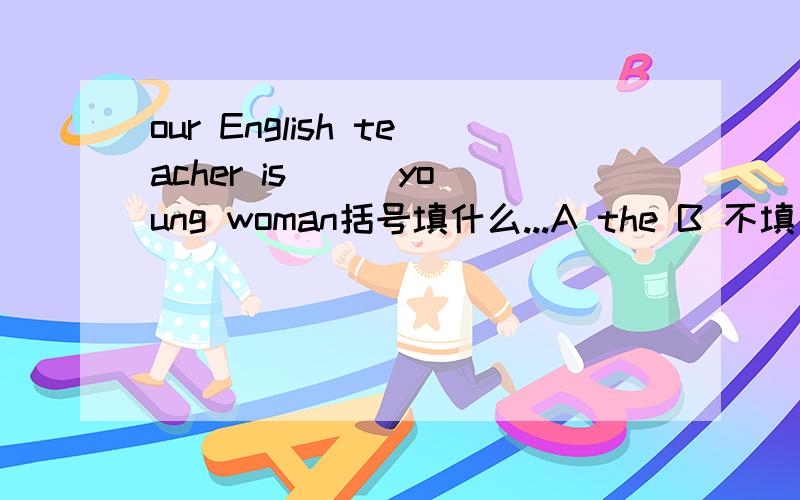 our English teacher is ( )young woman括号填什么...A the B 不填 C a 是不是A?在回答下为什么？.今天用的！