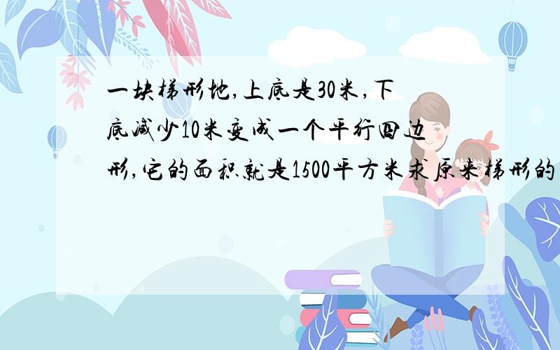 一块梯形地,上底是30米,下底减少10米变成一个平行四边形,它的面积就是1500平方米求原来梯形的面积多少